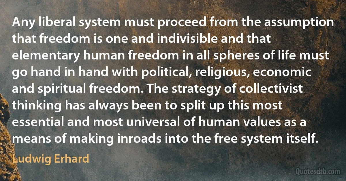 Any liberal system must proceed from the assumption that freedom is one and indivisible and that elementary human freedom in all spheres of life must go hand in hand with political, religious, economic and spiritual freedom. The strategy of collectivist thinking has always been to split up this most essential and most universal of human values as a means of making inroads into the free system itself. (Ludwig Erhard)