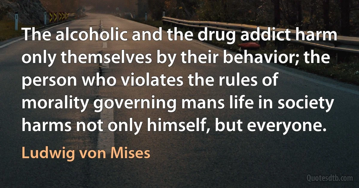 The alcoholic and the drug addict harm only themselves by their behavior; the person who violates the rules of morality governing mans life in society harms not only himself, but everyone. (Ludwig von Mises)