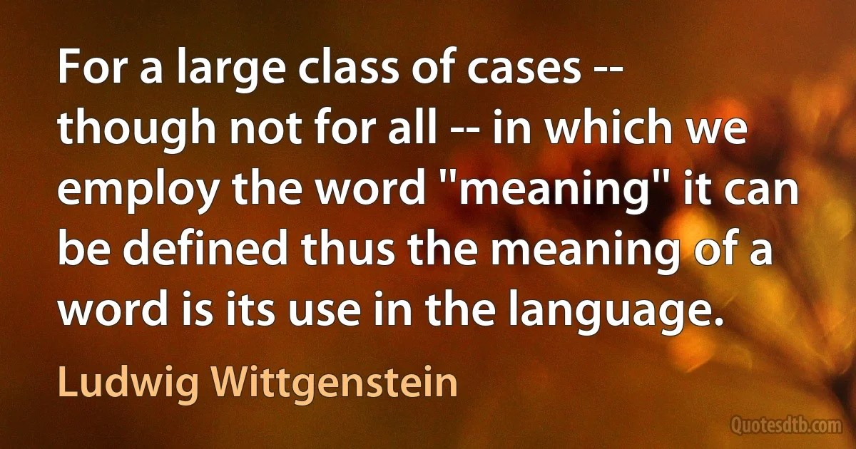 For a large class of cases -- though not for all -- in which we employ the word ''meaning'' it can be defined thus the meaning of a word is its use in the language. (Ludwig Wittgenstein)