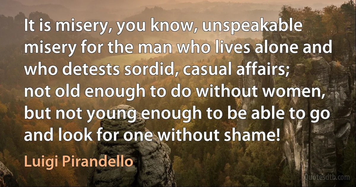 It is misery, you know, unspeakable misery for the man who lives alone and who detests sordid, casual affairs; not old enough to do without women, but not young enough to be able to go and look for one without shame! (Luigi Pirandello)