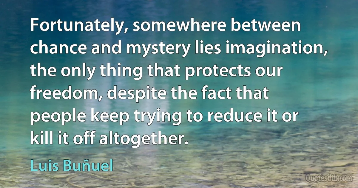 Fortunately, somewhere between chance and mystery lies imagination, the only thing that protects our freedom, despite the fact that people keep trying to reduce it or kill it off altogether. (Luis Buñuel)