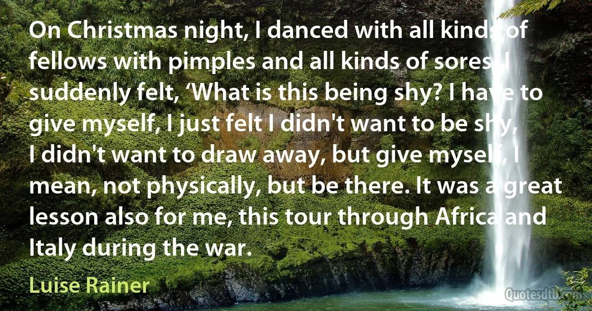 On Christmas night, I danced with all kinds of fellows with pimples and all kinds of sores. I suddenly felt, ‘What is this being shy? I have to give myself, I just felt I didn't want to be shy, I didn't want to draw away, but give myself, I mean, not physically, but be there. It was a great lesson also for me, this tour through Africa and Italy during the war. (Luise Rainer)