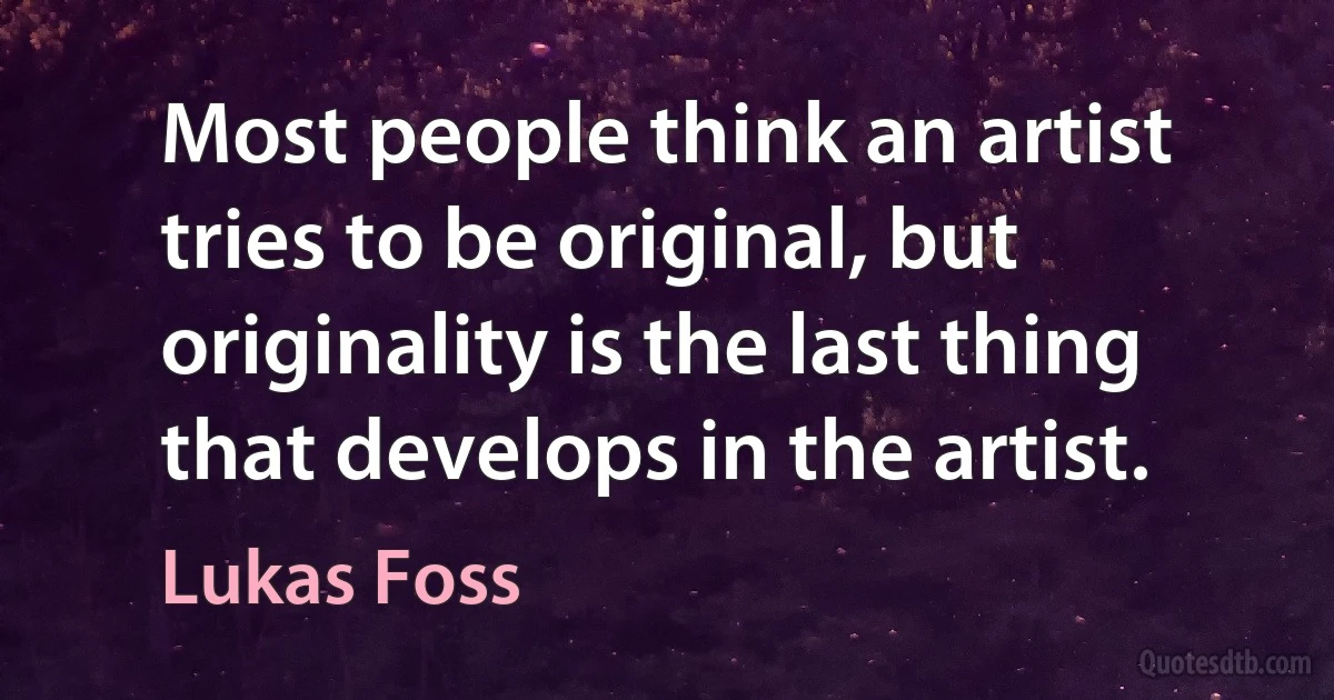 Most people think an artist tries to be original, but originality is the last thing that develops in the artist. (Lukas Foss)