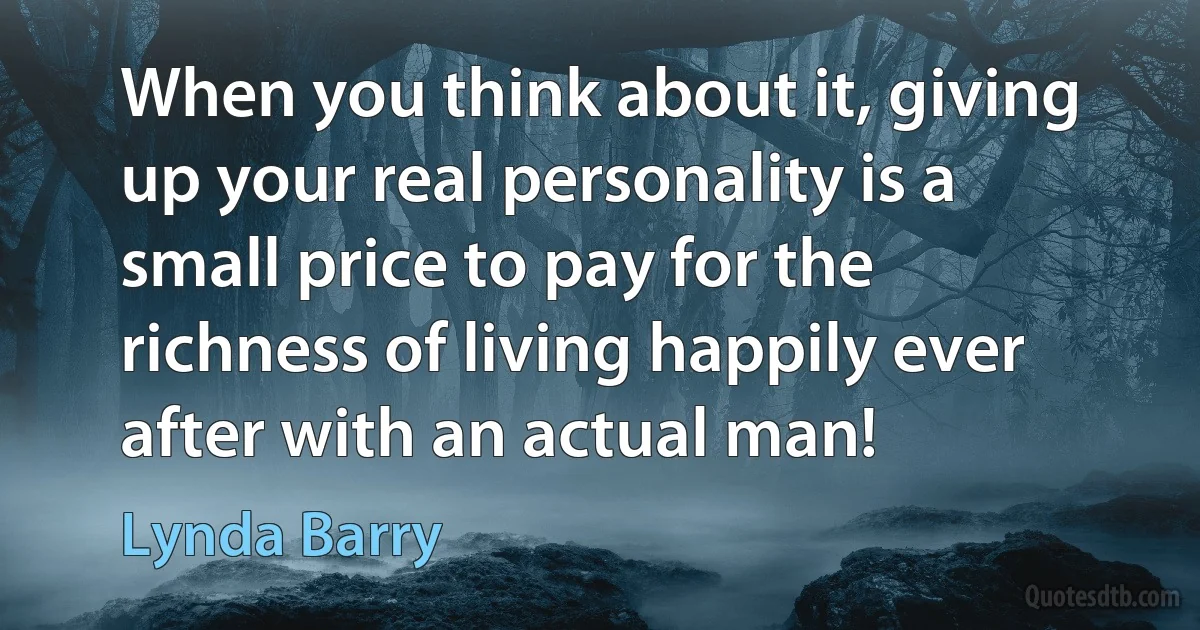 When you think about it, giving up your real personality is a small price to pay for the richness of living happily ever after with an actual man! (Lynda Barry)