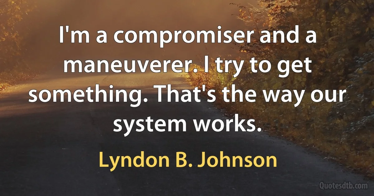 I'm a compromiser and a maneuverer. I try to get something. That's the way our system works. (Lyndon B. Johnson)