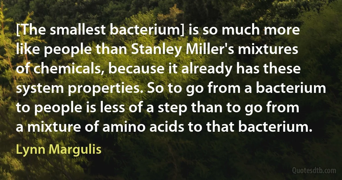 [The smallest bacterium] is so much more like people than Stanley Miller's mixtures of chemicals, because it already has these system properties. So to go from a bacterium to people is less of a step than to go from a mixture of amino acids to that bacterium. (Lynn Margulis)