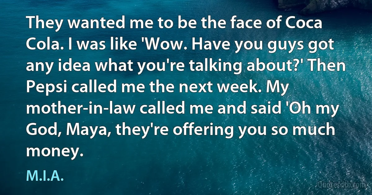 They wanted me to be the face of Coca Cola. I was like 'Wow. Have you guys got any idea what you're talking about?' Then Pepsi called me the next week. My mother-in-law called me and said 'Oh my God, Maya, they're offering you so much money. (M.I.A.)