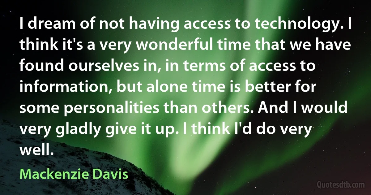 I dream of not having access to technology. I think it's a very wonderful time that we have found ourselves in, in terms of access to information, but alone time is better for some personalities than others. And I would very gladly give it up. I think I'd do very well. (Mackenzie Davis)