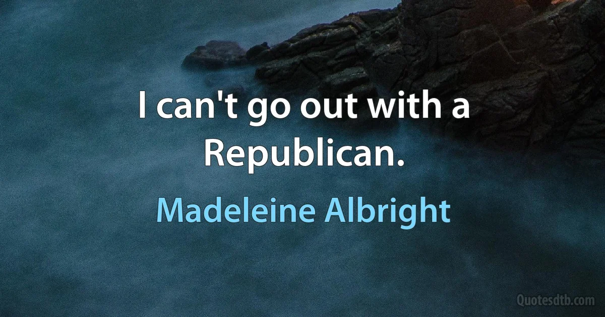 I can't go out with a Republican. (Madeleine Albright)