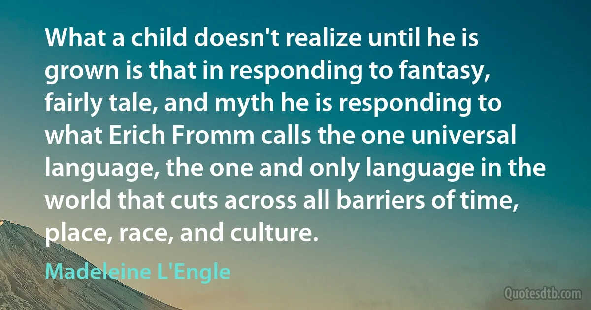 What a child doesn't realize until he is grown is that in responding to fantasy, fairly tale, and myth he is responding to what Erich Fromm calls the one universal language, the one and only language in the world that cuts across all barriers of time, place, race, and culture. (Madeleine L'Engle)