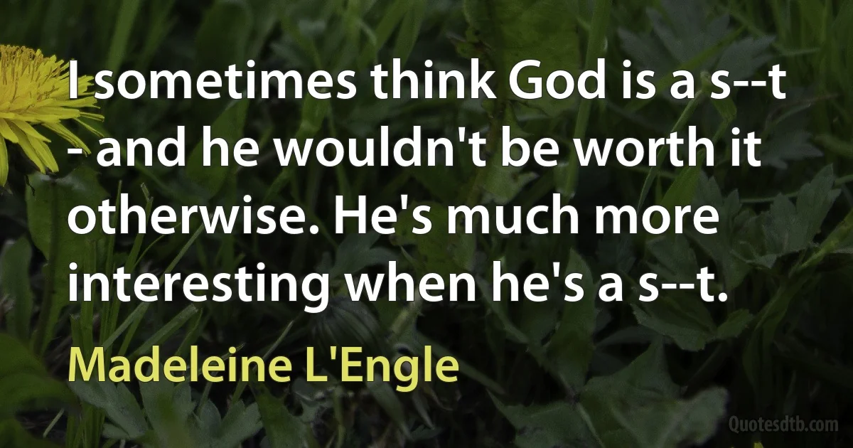 I sometimes think God is a s--t - and he wouldn't be worth it otherwise. He's much more interesting when he's a s--t. (Madeleine L'Engle)