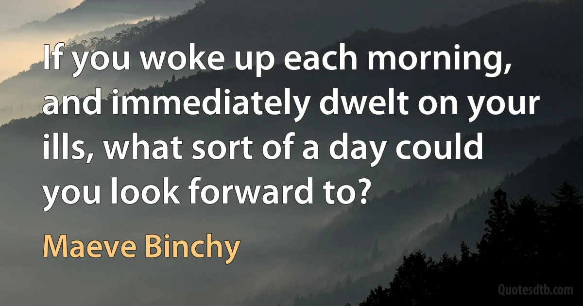 If you woke up each morning, and immediately dwelt on your ills, what sort of a day could you look forward to? (Maeve Binchy)