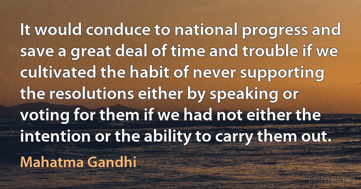 It would conduce to national progress and save a great deal of time and trouble if we cultivated the habit of never supporting the resolutions either by speaking or voting for them if we had not either the intention or the ability to carry them out. (Mahatma Gandhi)