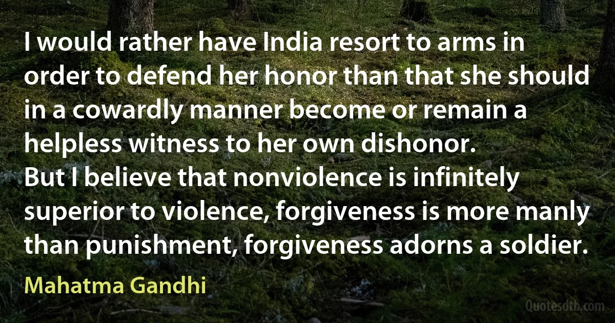 I would rather have India resort to arms in order to defend her honor than that she should in a cowardly manner become or remain a helpless witness to her own dishonor.
But I believe that nonviolence is infinitely superior to violence, forgiveness is more manly than punishment, forgiveness adorns a soldier. (Mahatma Gandhi)