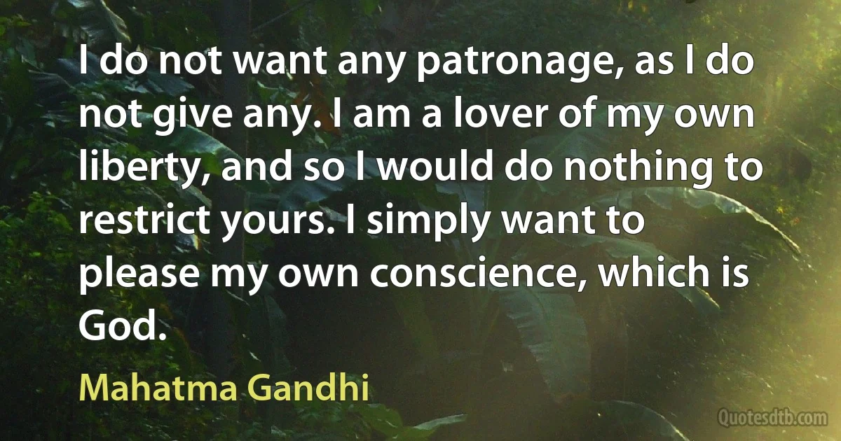 I do not want any patronage, as I do not give any. I am a lover of my own liberty, and so I would do nothing to restrict yours. I simply want to please my own conscience, which is God. (Mahatma Gandhi)