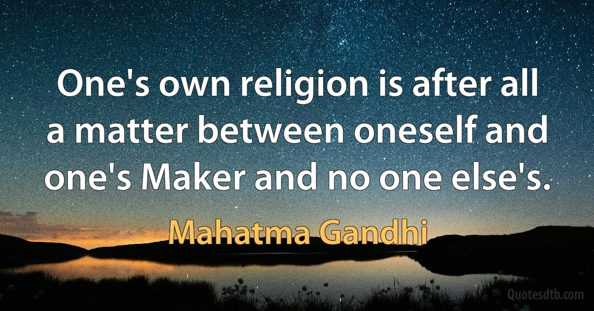 One's own religion is after all a matter between oneself and one's Maker and no one else's. (Mahatma Gandhi)