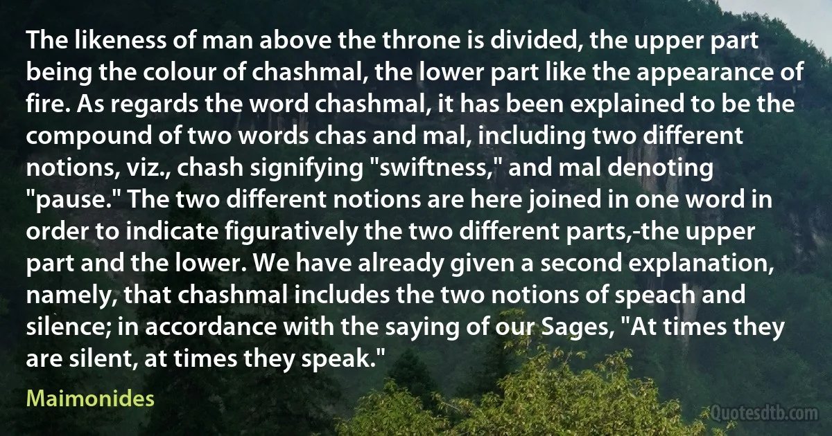 The likeness of man above the throne is divided, the upper part being the colour of chashmal, the lower part like the appearance of fire. As regards the word chashmal, it has been explained to be the compound of two words chas and mal, including two different notions, viz., chash signifying "swiftness," and mal denoting "pause." The two different notions are here joined in one word in order to indicate figuratively the two different parts,-the upper part and the lower. We have already given a second explanation, namely, that chashmal includes the two notions of speach and silence; in accordance with the saying of our Sages, "At times they are silent, at times they speak." (Maimonides)