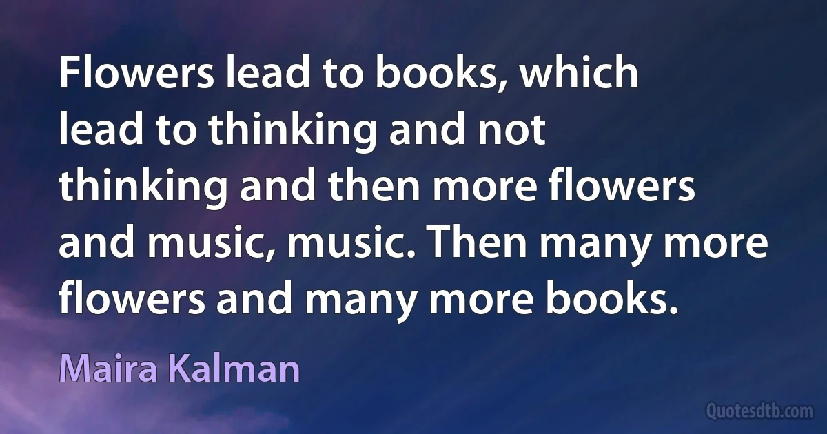 Flowers lead to books, which lead to thinking and not thinking and then more flowers and music, music. Then many more flowers and many more books. (Maira Kalman)