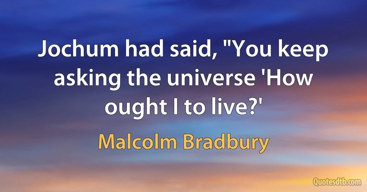 Jochum had said, "You keep asking the universe 'How ought I to live?' (Malcolm Bradbury)