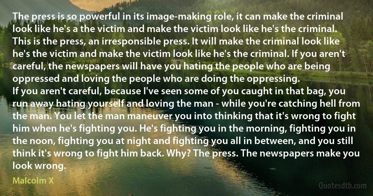 The press is so powerful in its image-making role, it can make the criminal look like he's a the victim and make the victim look like he's the criminal. This is the press, an irresponsible press. It will make the criminal look like he's the victim and make the victim look like he's the criminal. If you aren't careful, the newspapers will have you hating the people who are being oppressed and loving the people who are doing the oppressing.
If you aren't careful, because I've seen some of you caught in that bag, you run away hating yourself and loving the man - while you're catching hell from the man. You let the man maneuver you into thinking that it's wrong to fight him when he's fighting you. He's fighting you in the morning, fighting you in the noon, fighting you at night and fighting you all in between, and you still think it's wrong to fight him back. Why? The press. The newspapers make you look wrong. (Malcolm X)