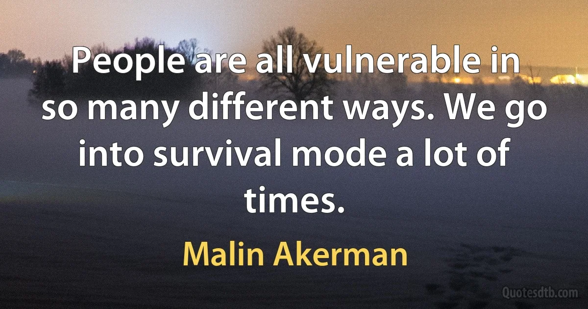 People are all vulnerable in so many different ways. We go into survival mode a lot of times. (Malin Akerman)