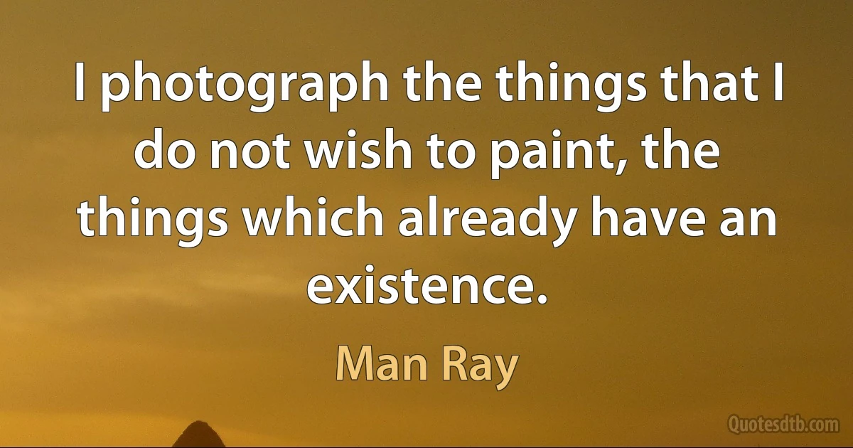 I photograph the things that I do not wish to paint, the things which already have an existence. (Man Ray)