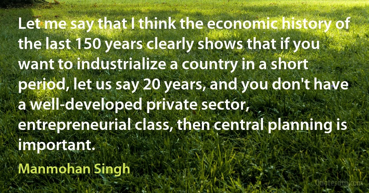 Let me say that I think the economic history of the last 150 years clearly shows that if you want to industrialize a country in a short period, let us say 20 years, and you don't have a well-developed private sector, entrepreneurial class, then central planning is important. (Manmohan Singh)