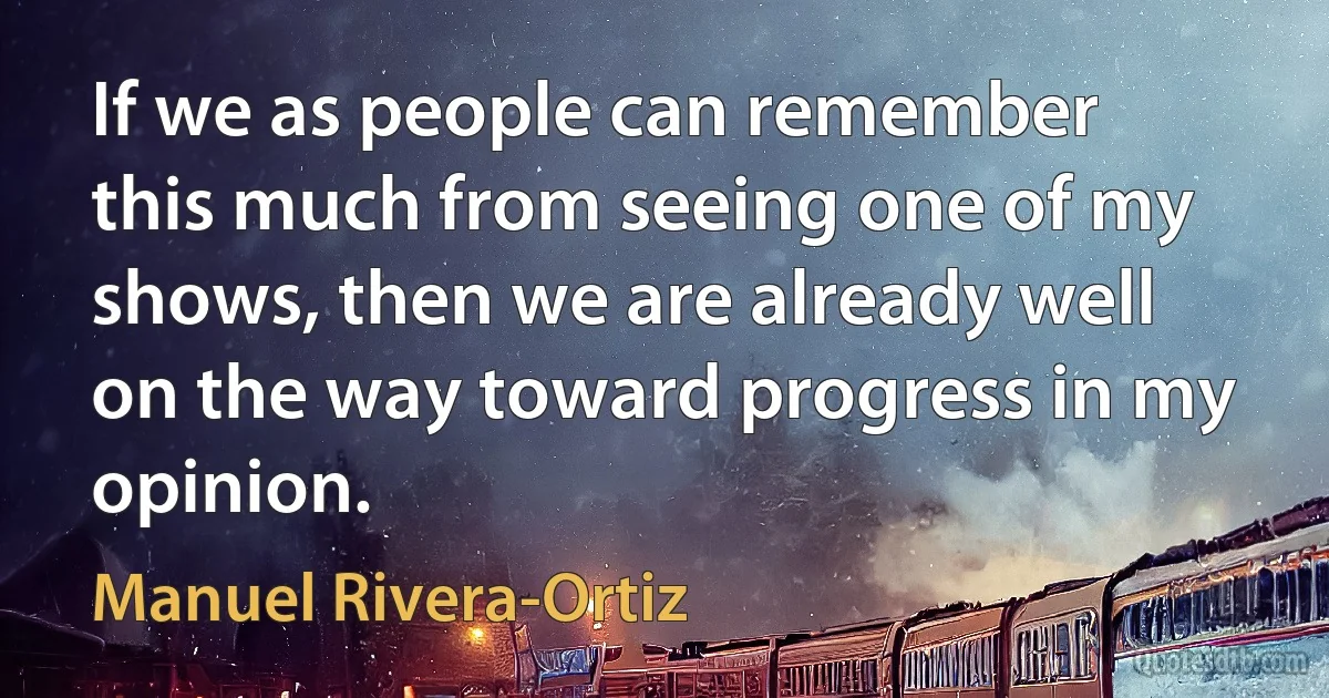 If we as people can remember this much from seeing one of my shows, then we are already well on the way toward progress in my opinion. (Manuel Rivera-Ortiz)