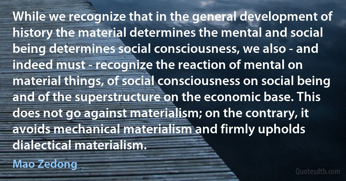 While we recognize that in the general development of history the material determines the mental and social being determines social consciousness, we also - and indeed must - recognize the reaction of mental on material things, of social consciousness on social being and of the superstructure on the economic base. This does not go against materialism; on the contrary, it avoids mechanical materialism and firmly upholds dialectical materialism. (Mao Zedong)