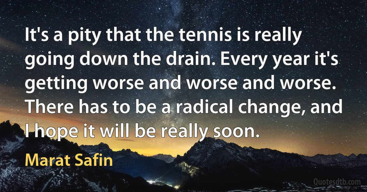 It's a pity that the tennis is really going down the drain. Every year it's getting worse and worse and worse. There has to be a radical change, and I hope it will be really soon. (Marat Safin)