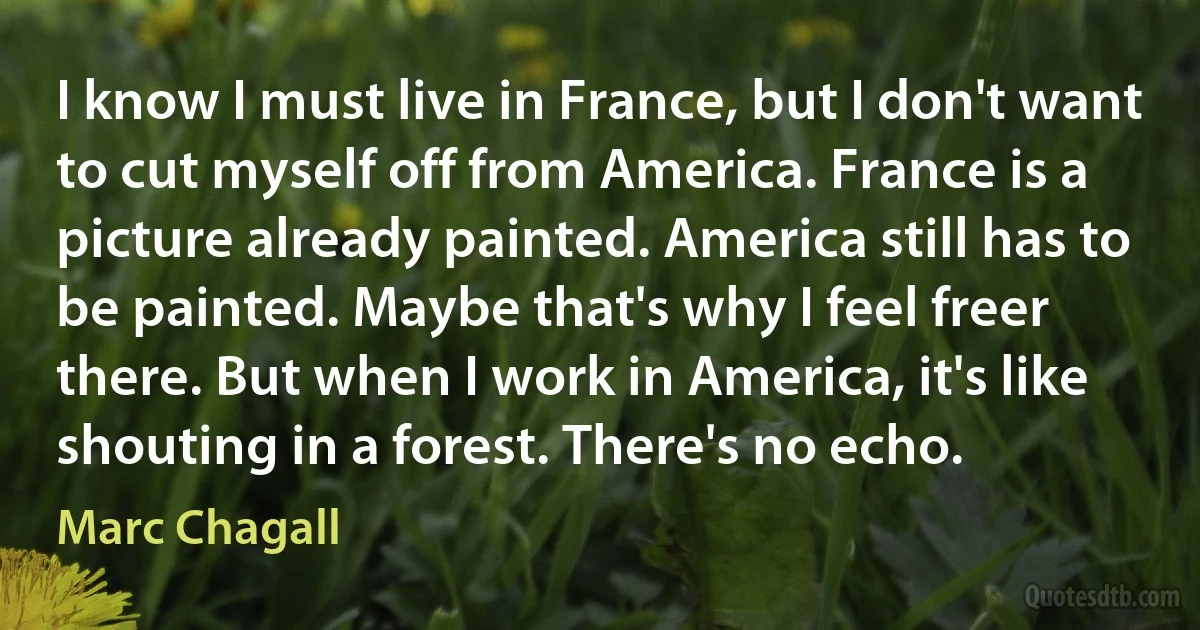 I know I must live in France, but I don't want to cut myself off from America. France is a picture already painted. America still has to be painted. Maybe that's why I feel freer there. But when I work in America, it's like shouting in a forest. There's no echo. (Marc Chagall)