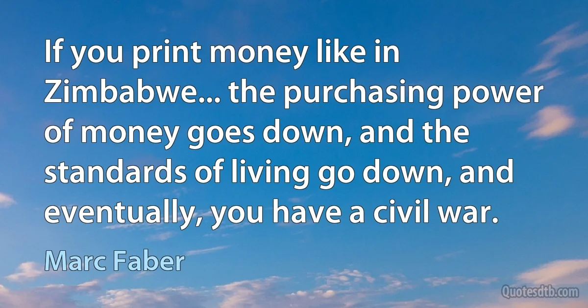 If you print money like in Zimbabwe... the purchasing power of money goes down, and the standards of living go down, and eventually, you have a civil war. (Marc Faber)