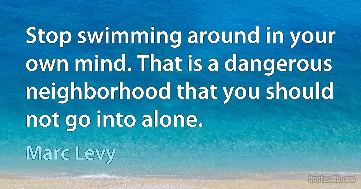 Stop swimming around in your own mind. That is a dangerous neighborhood that you should not go into alone. (Marc Levy)