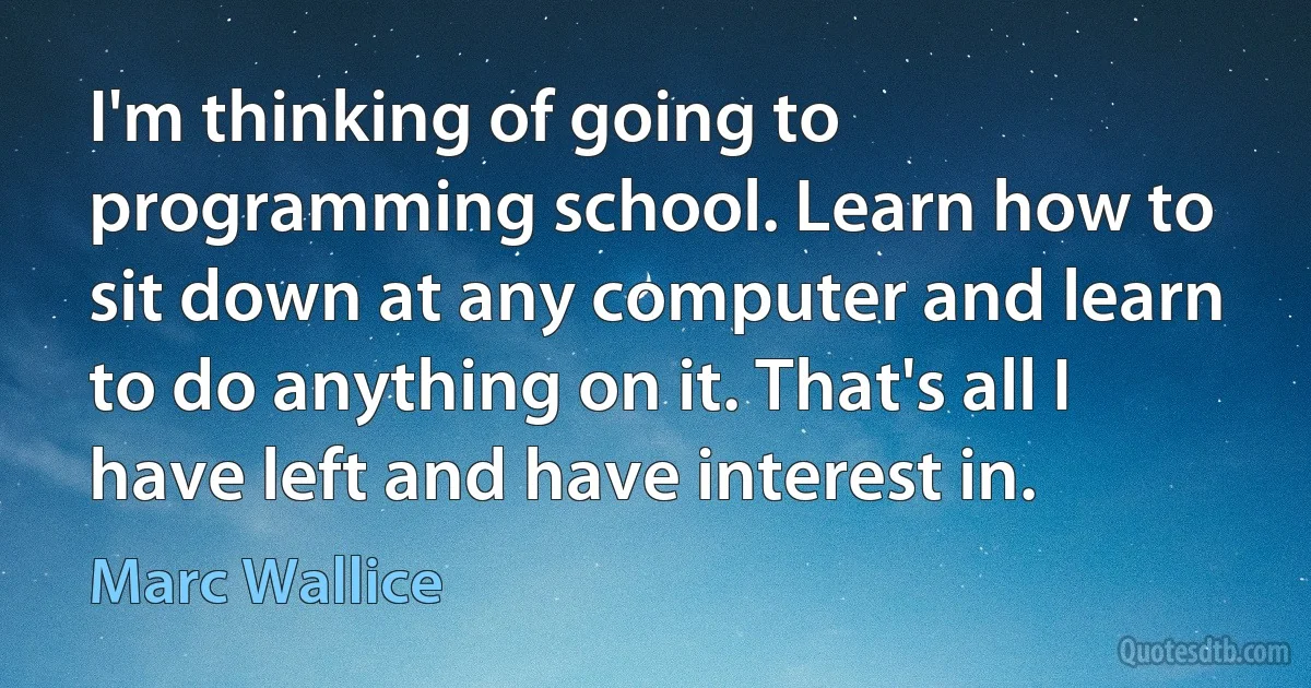 I'm thinking of going to programming school. Learn how to sit down at any computer and learn to do anything on it. That's all I have left and have interest in. (Marc Wallice)