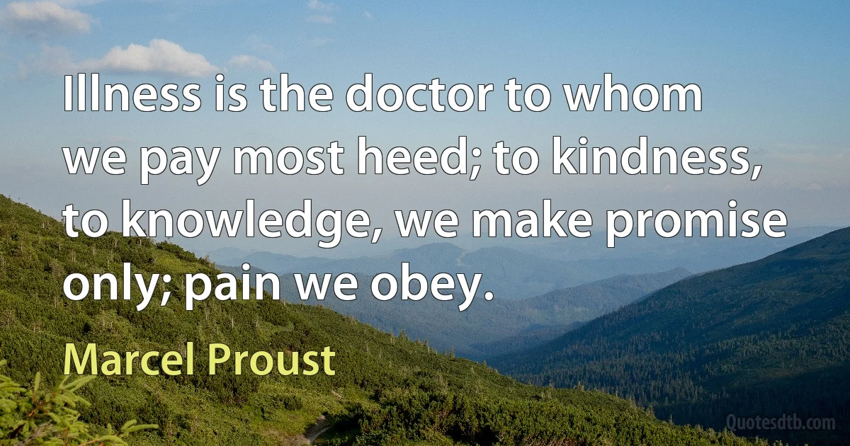 Illness is the doctor to whom we pay most heed; to kindness, to knowledge, we make promise only; pain we obey. (Marcel Proust)