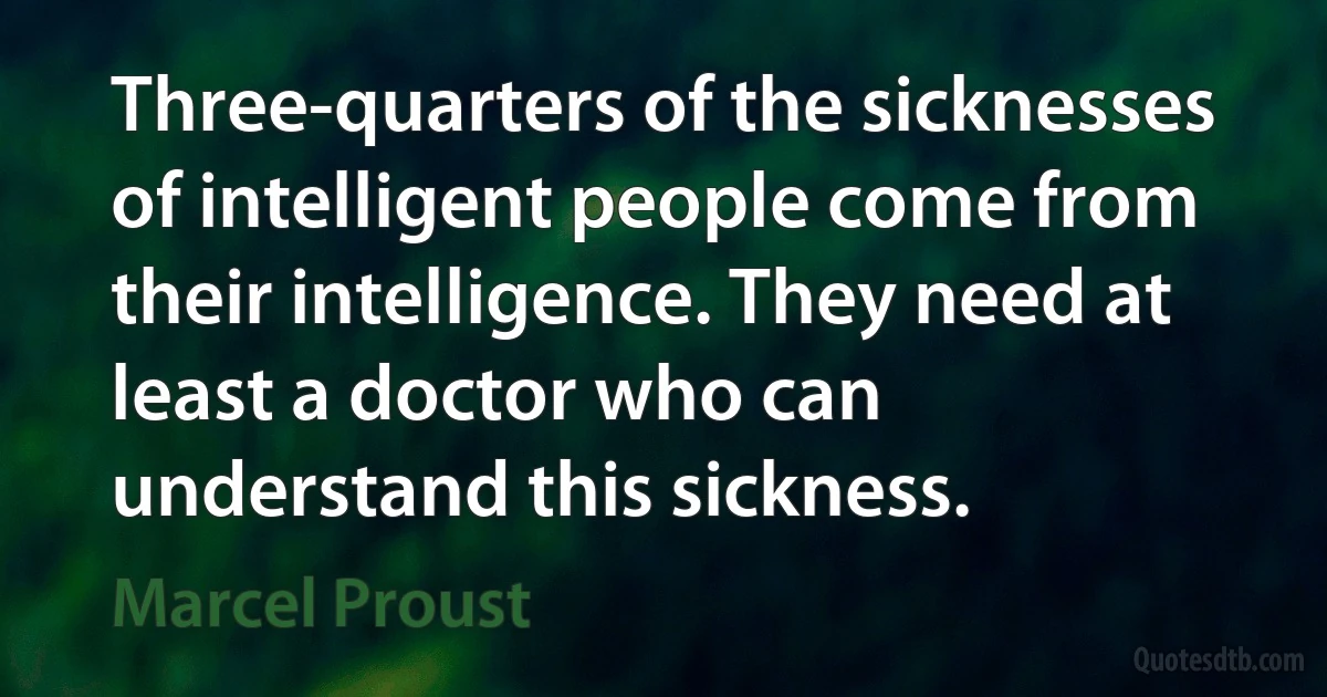 Three-quarters of the sicknesses of intelligent people come from their intelligence. They need at least a doctor who can understand this sickness. (Marcel Proust)