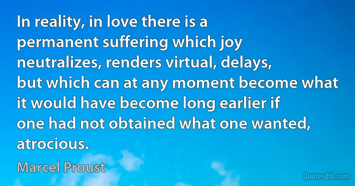 In reality, in love there is a permanent suffering which joy neutralizes, renders virtual, delays, but which can at any moment become what it would have become long earlier if one had not obtained what one wanted, atrocious. (Marcel Proust)