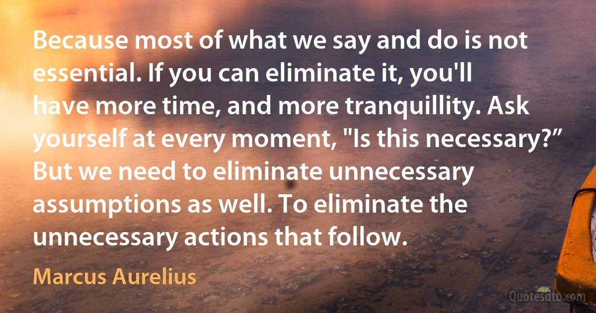 Because most of what we say and do is not essential. If you can eliminate it, you'll have more time, and more tranquillity. Ask yourself at every moment, "Is this necessary?” But we need to eliminate unnecessary assumptions as well. To eliminate the unnecessary actions that follow. (Marcus Aurelius)