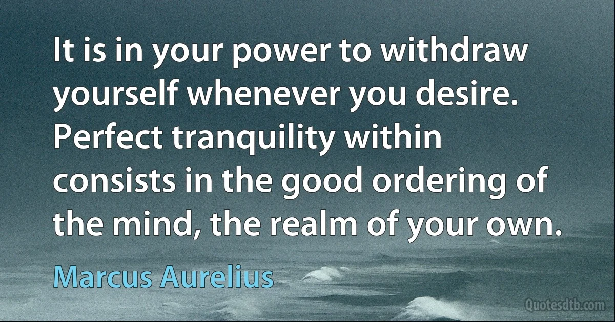 It is in your power to withdraw yourself whenever you desire. Perfect tranquility within consists in the good ordering of the mind, the realm of your own. (Marcus Aurelius)