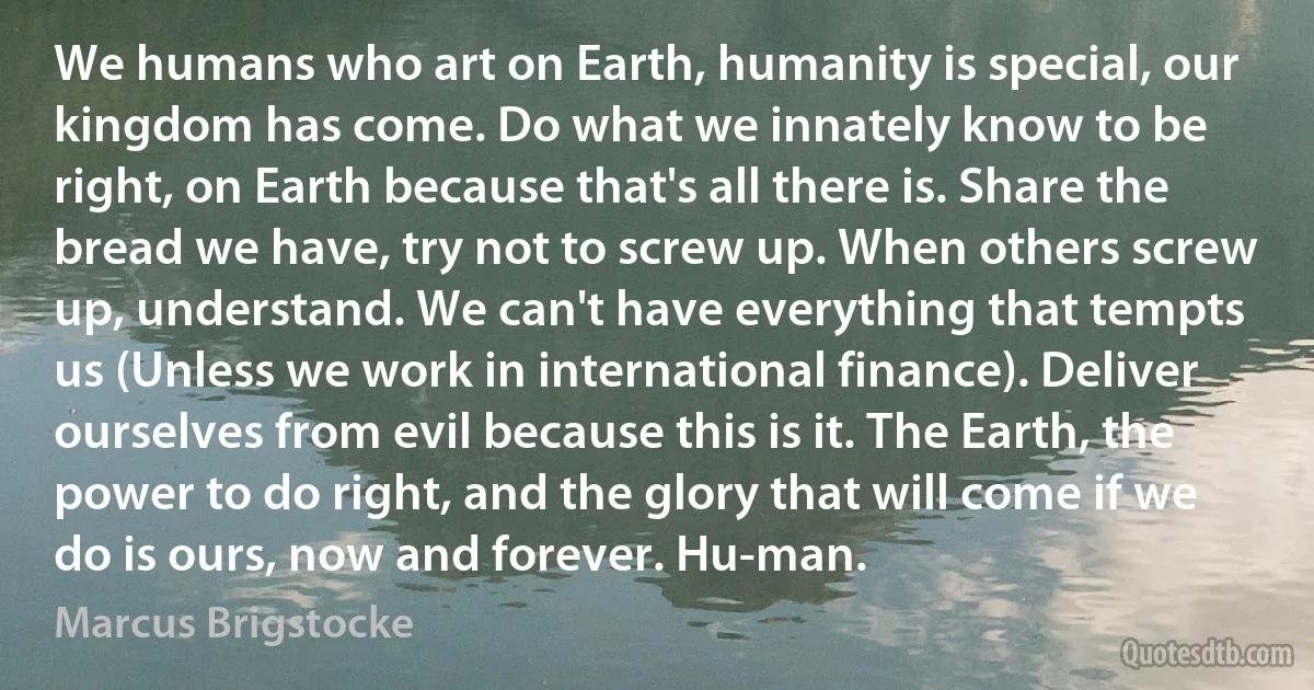 We humans who art on Earth, humanity is special, our kingdom has come. Do what we innately know to be right, on Earth because that's all there is. Share the bread we have, try not to screw up. When others screw up, understand. We can't have everything that tempts us (Unless we work in international finance). Deliver ourselves from evil because this is it. The Earth, the power to do right, and the glory that will come if we do is ours, now and forever. Hu-man. (Marcus Brigstocke)