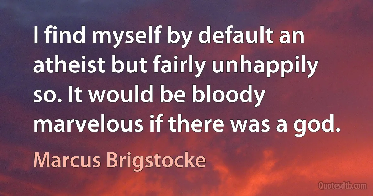 I find myself by default an atheist but fairly unhappily so. It would be bloody marvelous if there was a god. (Marcus Brigstocke)