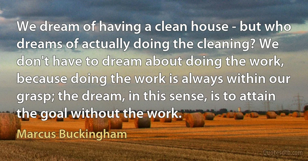 We dream of having a clean house - but who dreams of actually doing the cleaning? We don't have to dream about doing the work, because doing the work is always within our grasp; the dream, in this sense, is to attain the goal without the work. (Marcus Buckingham)