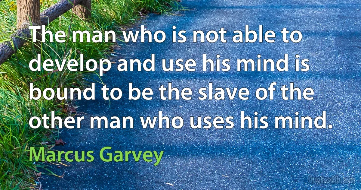 The man who is not able to develop and use his mind is bound to be the slave of the other man who uses his mind. (Marcus Garvey)