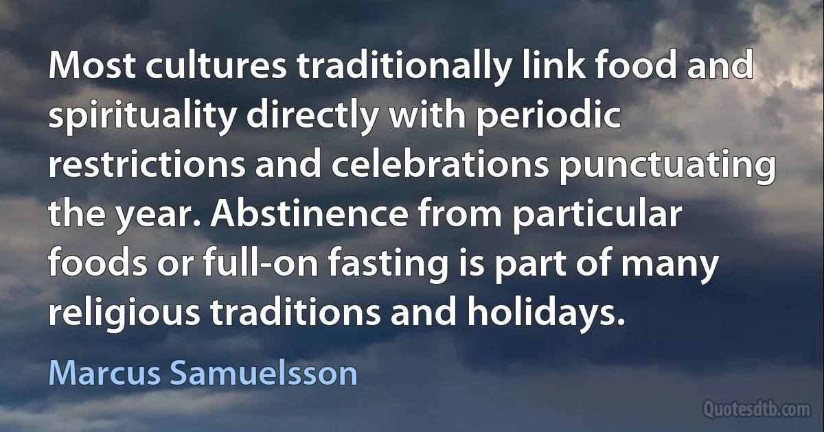 Most cultures traditionally link food and spirituality directly with periodic restrictions and celebrations punctuating the year. Abstinence from particular foods or full-on fasting is part of many religious traditions and holidays. (Marcus Samuelsson)