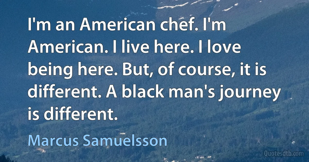 I'm an American chef. I'm American. I live here. I love being here. But, of course, it is different. A black man's journey is different. (Marcus Samuelsson)