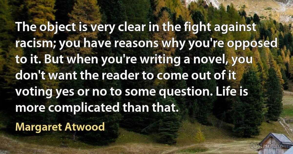 The object is very clear in the fight against racism; you have reasons why you're opposed to it. But when you're writing a novel, you don't want the reader to come out of it voting yes or no to some question. Life is more complicated than that. (Margaret Atwood)