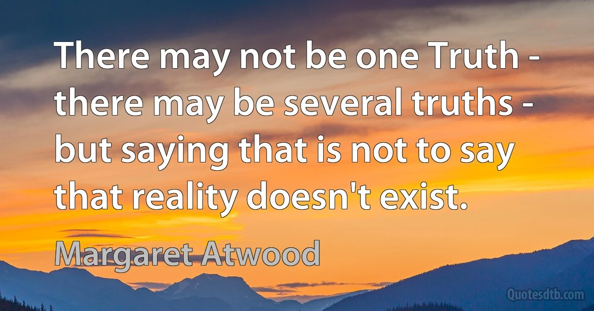 There may not be one Truth - there may be several truths - but saying that is not to say that reality doesn't exist. (Margaret Atwood)