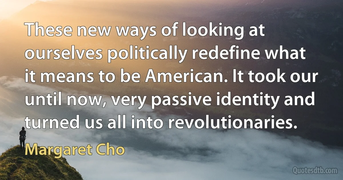 These new ways of looking at ourselves politically redefine what it means to be American. It took our until now, very passive identity and turned us all into revolutionaries. (Margaret Cho)