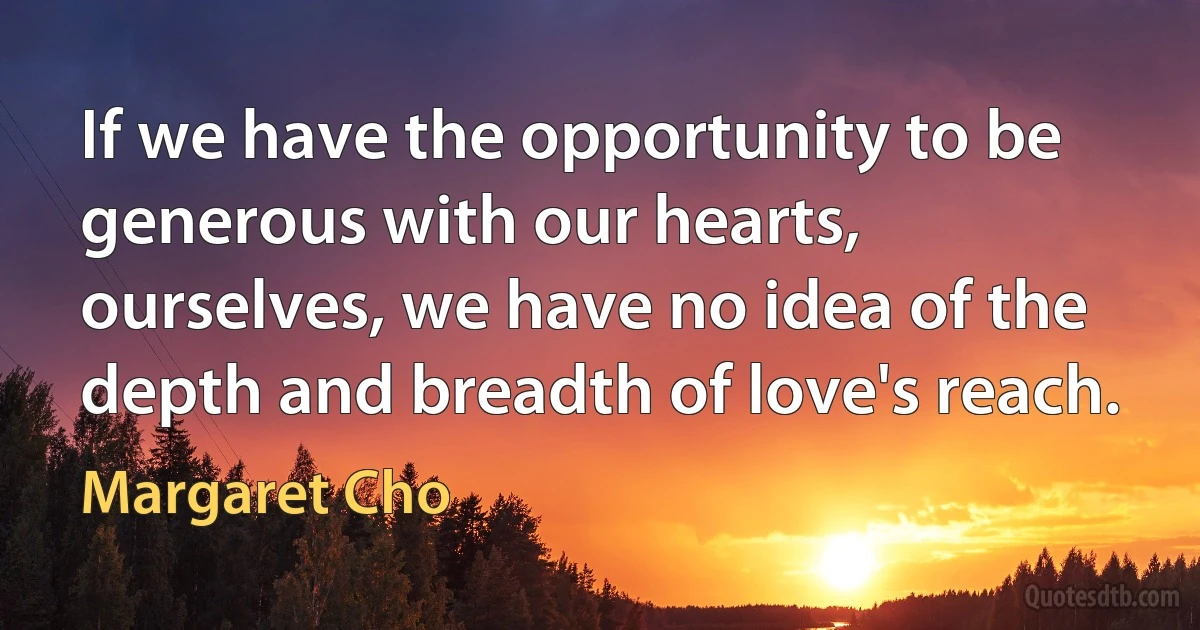 If we have the opportunity to be generous with our hearts, ourselves, we have no idea of the depth and breadth of love's reach. (Margaret Cho)