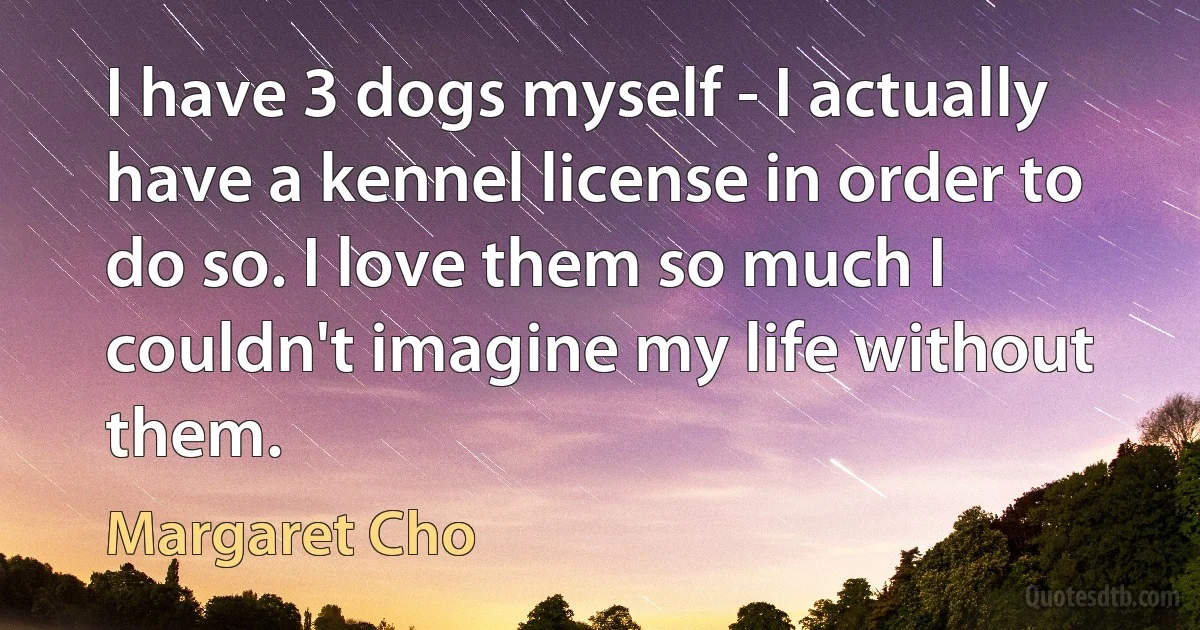 I have 3 dogs myself - I actually have a kennel license in order to do so. I love them so much I couldn't imagine my life without them. (Margaret Cho)